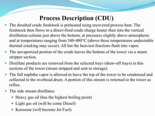 Process Description (CDU)
 The desalted crude feedstock is preheated using recovered process heat. The
feedstock then flows to a direct‐fired crude charge heater then into the vertical
distillation column just above the bottom, at pressures slightly above atmospheric
and at temperatures ranging from 340‐400°C (above these temperatures undesirable
thermal cracking may occur). All but the heaviest fractions flash into vapor.
 The unvaporized portion of the crude leaves the bottom of the tower via a steam
stripper section.
 Distillate products are removed from the selected trays (draw-off trays) in this
sections of the tower (steam stripped and sent to storage).
 The full naphtha vapor is allowed to leave the top of the tower to be condensed and
collected in the overhead drum. A portion of this stream is returned to the tower as
reflux.
 The side stream distillates:
 Heavy gas oil (has the highest boiling point)
 Light gas oil (will be come Diesel)
 Kerosene (will become Jet Fuel)
 