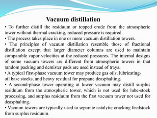 Vacuum distillation
• To further distill the residuum or topped crude from the atmospheric
tower without thermal cracking, reduced pressure is required.
• The process takes place in one or more vacuum distillation towers.
• The principles of vacuum distillation resemble those of fractional
distillation except that larger diameter columns are used to maintain
comparable vapor velocities at the reduced pressures. The internal designs
of some vacuum towers are different from atmospheric towers in that
random packing and demister pads are used instead of trays.
• A typical first‐phase vacuum tower may produce gas oils, lubricating‐
oil base stocks, and heavy residual for propane deasphalting.
• A second‐phase tower operating at lower vacuum may distill surplus
residuum from the atmospheric tower, which is not used for lube‐stock
processing, and surplus residuum from the first vacuum tower not used for
deasphalting.
• Vacuum towers are typically used to separate catalytic cracking feedstock
from surplus residuum.
 