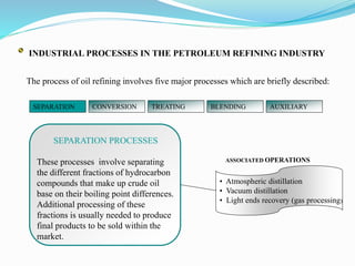 INDUSTRIAL PROCESSES IN THE PETROLEUM REFINING INDUSTRY
The process of oil refining involves five major processes which are briefly described:
SEPARATION PROCESSES
These processes involve separating
the different fractions of hydrocarbon
compounds that make up crude oil
base on their boiling point differences.
Additional processing of these
fractions is usually needed to produce
final products to be sold within the
market.
• Atmospheric distillation
• Vacuum distillation
• Light ends recovery (gas processing)
SEPARATION CONVERSION TREATING BLENDING AUXILIARY
ASSOCIATED OPERATIONS
 