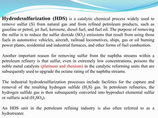 Hydrodesulfurization (HDS) is a catalytic chemical process widely used to
remove sulfur (S) from natural gas and from refined petroleum products, such as
gasoline or petrol, jet fuel, kerosene, diesel fuel, and fuel oil. The purpose of removing
the sulfur is to reduce the sulfur dioxide (SO2) emissions that result from using those
fuels in automotive vehicles, aircraft, railroad locomotives, ships, gas or oil burning
power plants, residential and industrial furnaces, and other forms of fuel combustion.
Another important reason for removing sulfur from the naphtha streams within a
petroleum refinery is that sulfur, even in extremely low concentrations, poisons the
noble metal catalysts (platinum and rhenium) in the catalytic reforming units that are
subsequently used to upgrade the octane rating of the naphtha streams.
The industrial hydrodesulfurization processes include facilities for the capture and
removal of the resulting hydrogen sulfide (H2S) gas. In petroleum refineries, the
hydrogen sulfide gas is then subsequently converted into byproduct elemental sulfur
or sulfuric acid (H2SO4).
An HDS unit in the petroleum refining industry is also often referred to as a
hydrotreater.
 