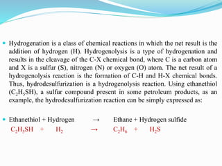  Hydrogenation is a class of chemical reactions in which the net result is the
addition of hydrogen (H). Hydrogenolysis is a type of hydrogenation and
results in the cleavage of the C-X chemical bond, where C is a carbon atom
and X is a sulfur (S), nitrogen (N) or oxygen (O) atom. The net result of a
hydrogenolysis reaction is the formation of C-H and H-X chemical bonds.
Thus, hydrodesulfurization is a hydrogenolysis reaction. Using ethanethiol
(C2H5SH), a sulfur compound present in some petroleum products, as an
example, the hydrodesulfurization reaction can be simply expressed as:
 Ethanethiol + Hydrogen → Ethane + Hydrogen sulfide
C2H5SH + H2 → C2H6 + H2S
 