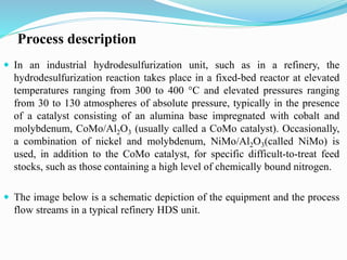 Process description
 In an industrial hydrodesulfurization unit, such as in a refinery, the
hydrodesulfurization reaction takes place in a fixed-bed reactor at elevated
temperatures ranging from 300 to 400 °C and elevated pressures ranging
from 30 to 130 atmospheres of absolute pressure, typically in the presence
of a catalyst consisting of an alumina base impregnated with cobalt and
molybdenum, CoMo/Al2O3 (usually called a CoMo catalyst). Occasionally,
a combination of nickel and molybdenum, NiMo/Al2O3(called NiMo) is
used, in addition to the CoMo catalyst, for specific difficult-to-treat feed
stocks, such as those containing a high level of chemically bound nitrogen.
 The image below is a schematic depiction of the equipment and the process
flow streams in a typical refinery HDS unit.
 