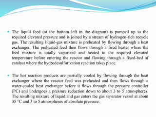  The liquid feed (at the bottom left in the diagram) is pumped up to the
required elevated pressure and is joined by a stream of hydrogen-rich recycle
gas. The resulting liquid-gas mixture is preheated by flowing through a heat
exchanger. The preheated feed then flows through a fired heater where the
feed mixture is totally vaporized and heated to the required elevated
temperature before entering the reactor and flowing through a fixed-bed of
catalyst where the hydrodesulfurization reaction takes place.
 The hot reaction products are partially cooled by flowing through the heat
exchanger where the reactor feed was preheated and then flows through a
water-cooled heat exchanger before it flows through the pressure controller
(PC) and undergoes a pressure reduction down to about 3 to 5 atmospheres.
The resulting mixture of liquid and gas enters the gas separator vessel at about
35 °C and 3 to 5 atmospheres of absolute pressure.
 