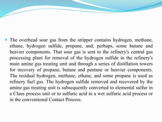  The overhead sour gas from the stripper contains hydrogen, methane,
ethane, hydrogen sulfide, propane, and, perhaps, some butane and
heavier components. That sour gas is sent to the refinery's central gas
processing plant for removal of the hydrogen sulfide in the refinery's
main amine gas treating unit and through a series of distillation towers
for recovery of propane, butane and pentane or heavier components.
The residual hydrogen, methane, ethane, and some propane is used as
refinery fuel gas. The hydrogen sulfide removed and recovered by the
amine gas treating unit is subsequently converted to elemental sulfur in
a Claus process unit or to sulfuric acid in a wet sulfuric acid process or
in the conventional Contact Process.
 