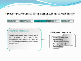 SEPARATION CONVERSION TREATING BLENDING AUXILIARY
ASSOCIATED OPERATIONS
TREATING PROCESSES
Petroleum-treating processes are used
to separate the undesirable
components and impurities such as
sulfur, nitrogen and heavy metals from
the products.
• Hydrodesulfurization
• Hydrotreating
• Chemical sweetening
• Acid gas removal
• Deasphalting
INDUSTRIAL PROCESSES IN THE PETROLEUM REFINING INDUSTRY
 