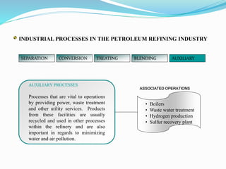 SEPARATION CONVERSION TREATING BLENDING AUXILIARY
ASSOCIATED OPERATIONS
AUXILIARY PROCESSES
Processes that are vital to operations
by providing power, waste treatment
and other utility services. Products
from these facilities are usually
recycled and used in other processes
within the refinery and are also
important in regards to minimizing
water and air pollution.
• Boilers
• Waste water treatment
• Hydrogen production
• Sulfur recovery plant
INDUSTRIAL PROCESSES IN THE PETROLEUM REFINING INDUSTRY
 