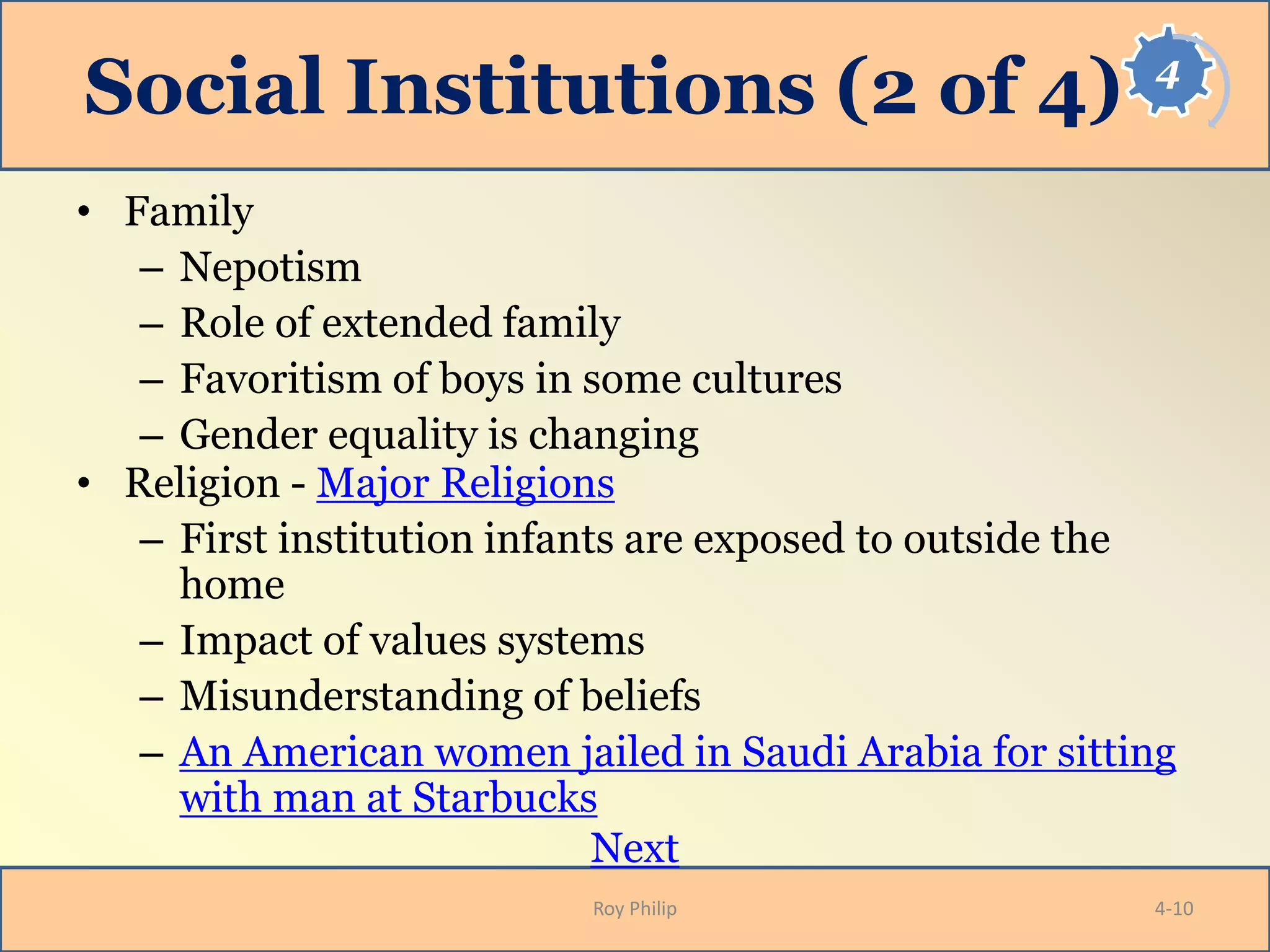4
Social Institutions (2 of 4)
• Family
– Nepotism
– Role of extended family
– Favoritism of boys in some cultures
– Gender equality is changing
• Religion - Major Religions
– First institution infants are exposed to outside the
home
– Impact of values systems
– Misunderstanding of beliefs
– An American women jailed in Saudi Arabia for sitting
with man at Starbucks
Next
Roy Philip 4-10
 
