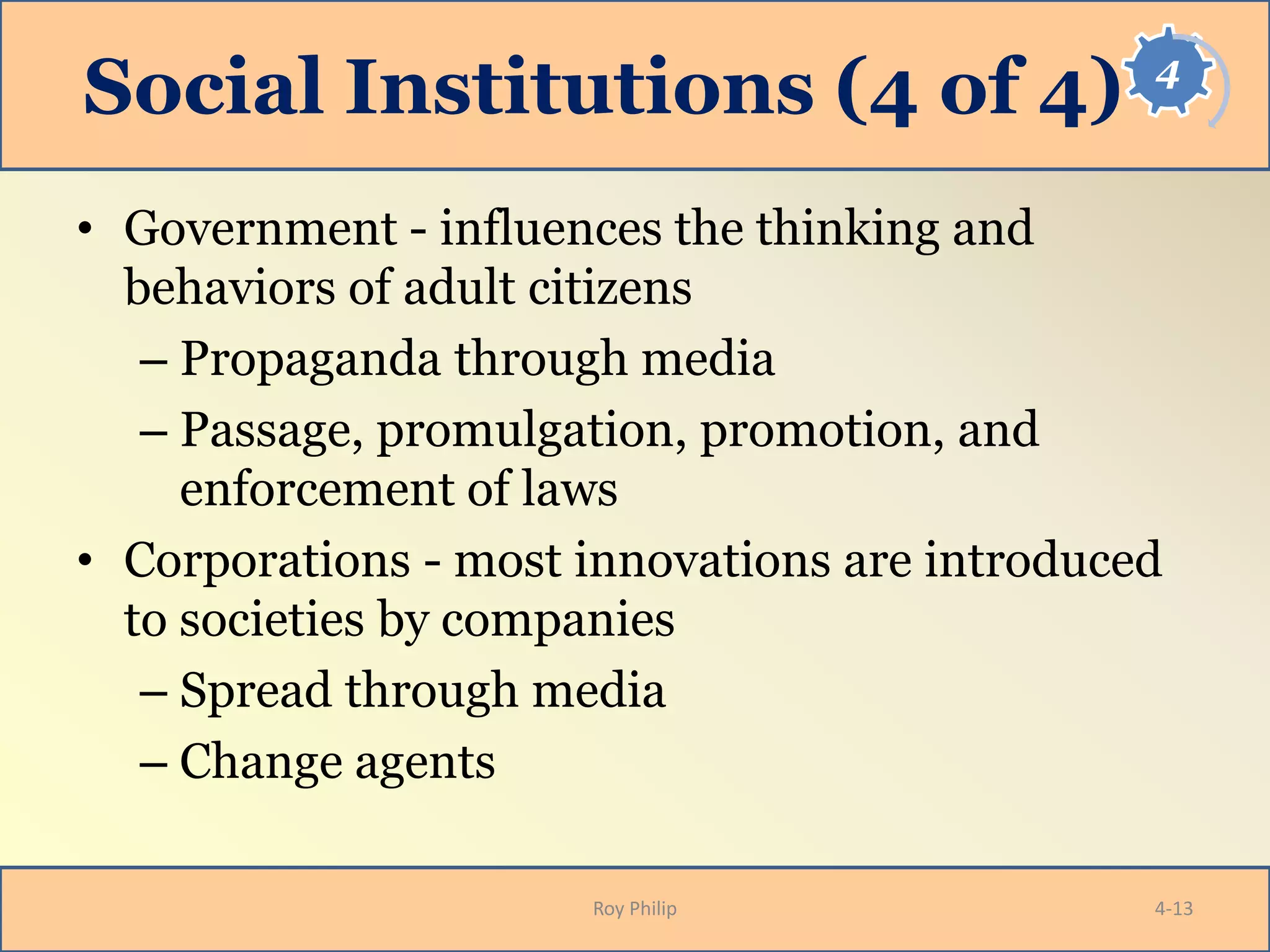 4
Social Institutions (4 of 4)
• Government - influences the thinking and
behaviors of adult citizens
– Propaganda through media
– Passage, promulgation, promotion, and
enforcement of laws
• Corporations - most innovations are introduced
to societies by companies
– Spread through media
– Change agents
Roy Philip 4-13
 