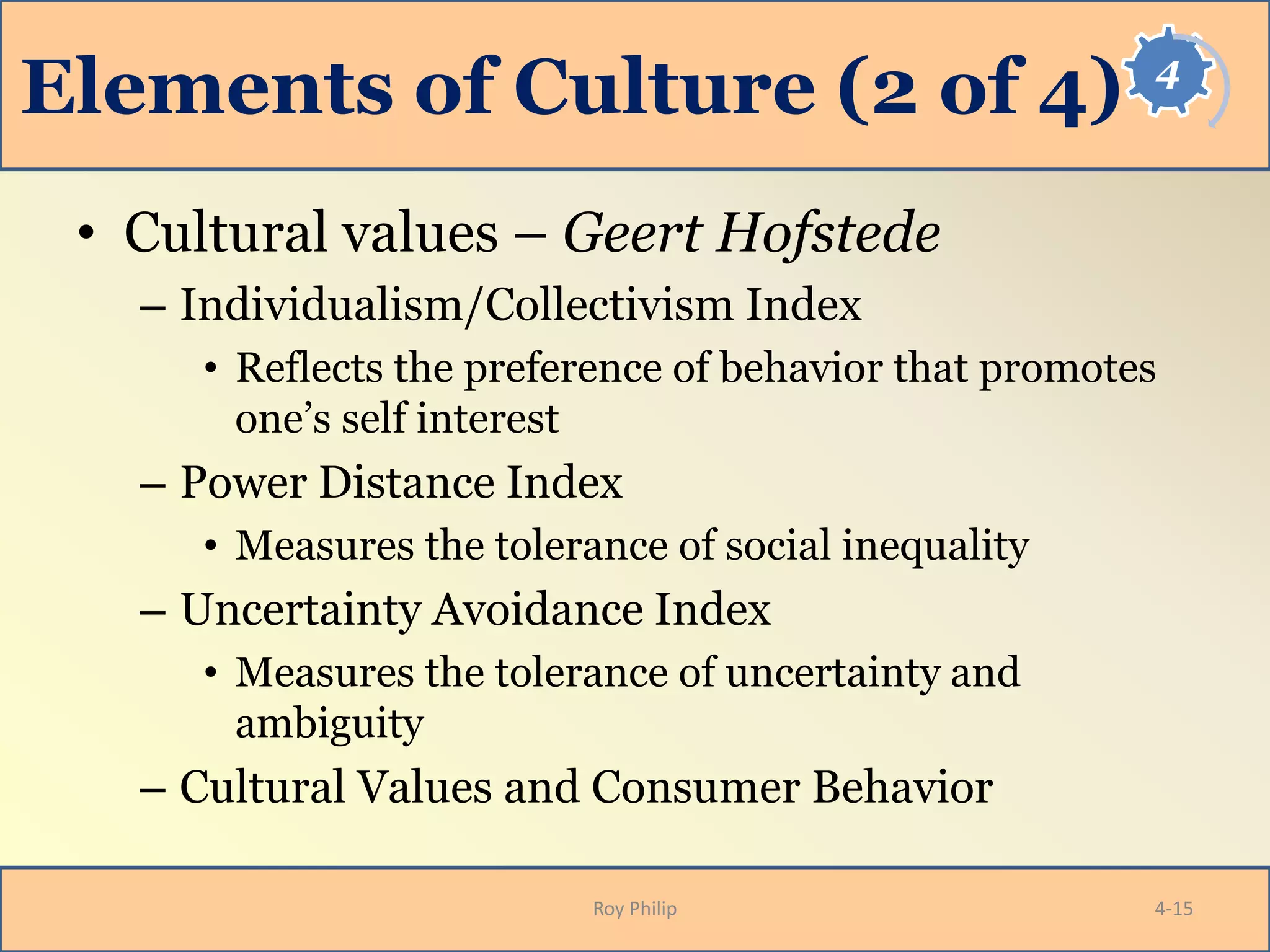 4
Elements of Culture (2 of 4)
• Cultural values – Geert Hofstede
– Individualism/Collectivism Index
• Reflects the preference of behavior that promotes
one’s self interest
– Power Distance Index
• Measures the tolerance of social inequality
– Uncertainty Avoidance Index
• Measures the tolerance of uncertainty and
ambiguity
– Cultural Values and Consumer Behavior
Roy Philip 4-15
 