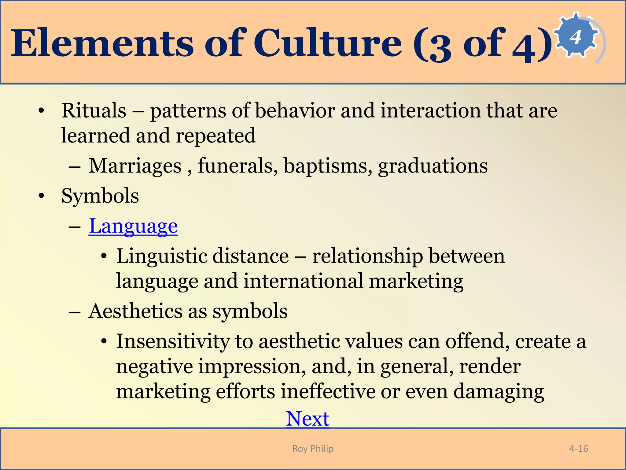 4
Elements of Culture (3 of 4)
• Rituals – patterns of behavior and interaction that are
learned and repeated
– Marriages , funerals, baptisms, graduations
• Symbols
– Language
• Linguistic distance – relationship between
language and international marketing
– Aesthetics as symbols
• Insensitivity to aesthetic values can offend, create a
negative impression, and, in general, render
marketing efforts ineffective or even damaging
Next
Roy Philip 4-16
 