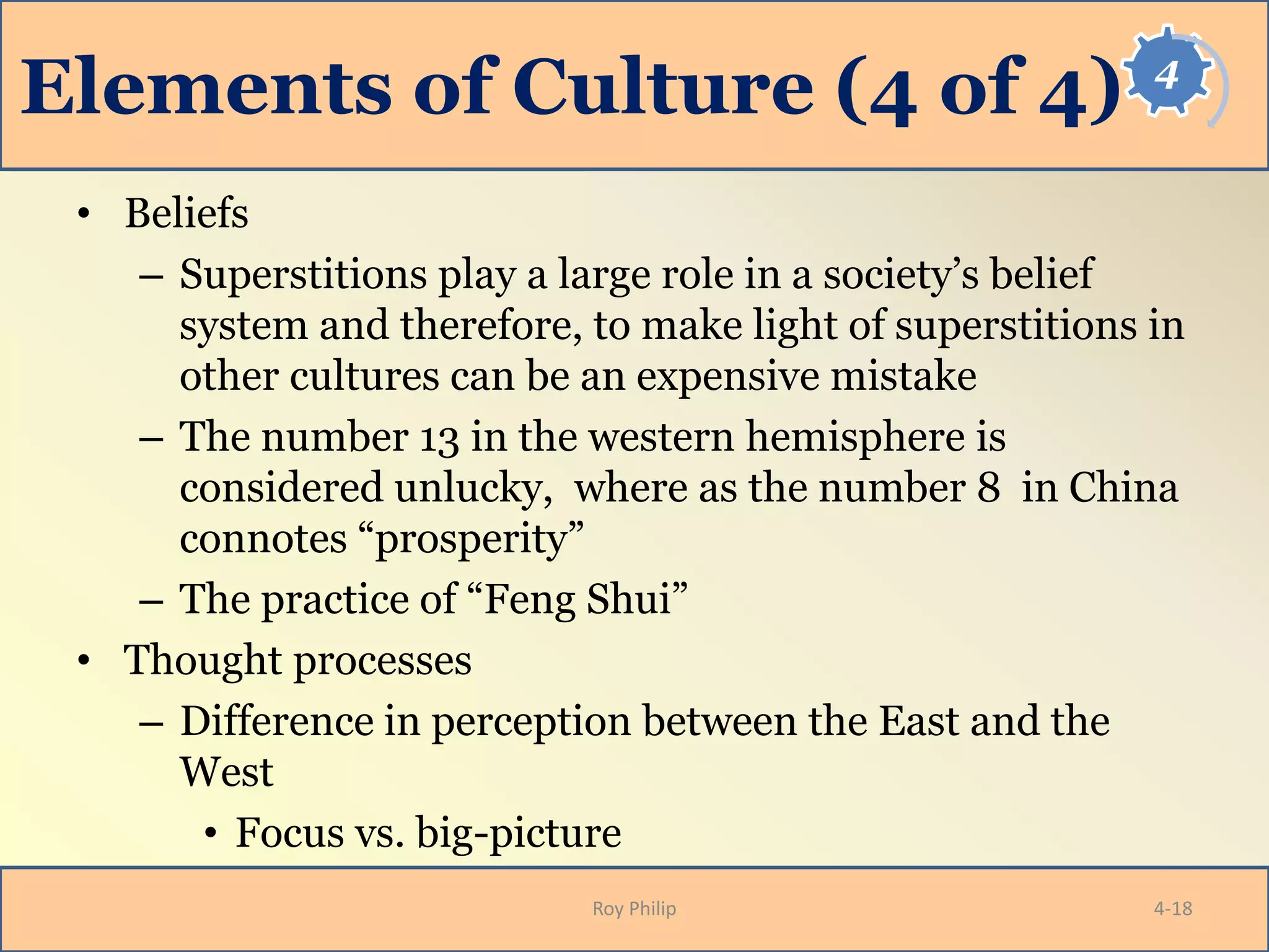 4
Elements of Culture (4 of 4)
• Beliefs
– Superstitions play a large role in a society’s belief
system and therefore, to make light of superstitions in
other cultures can be an expensive mistake
– The number 13 in the western hemisphere is
considered unlucky, where as the number 8 in China
connotes “prosperity”
– The practice of “Feng Shui”
• Thought processes
– Difference in perception between the East and the
West
• Focus vs. big-picture
Roy Philip 4-18
 