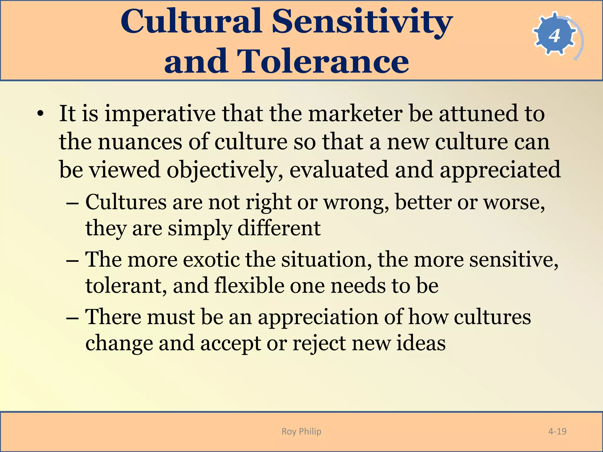4Cultural Sensitivity
and Tolerance
• It is imperative that the marketer be attuned to
the nuances of culture so that a new culture can
be viewed objectively, evaluated and appreciated
– Cultures are not right or wrong, better or worse,
they are simply different
– The more exotic the situation, the more sensitive,
tolerant, and flexible one needs to be
– There must be an appreciation of how cultures
change and accept or reject new ideas
Roy Philip 4-19
 