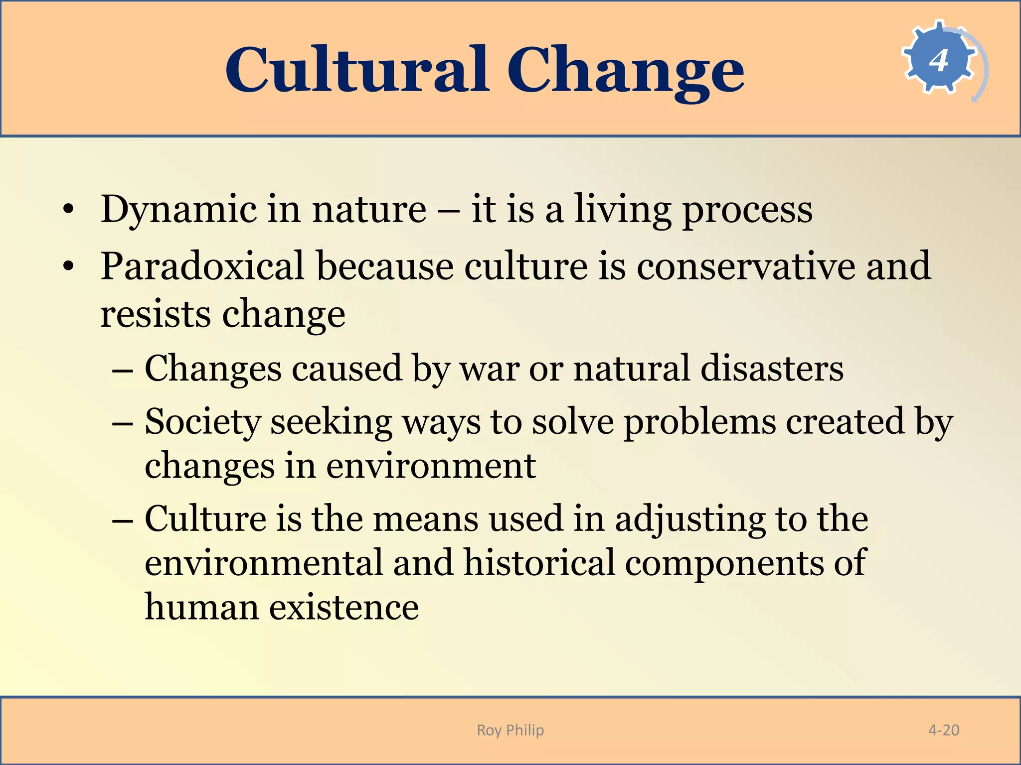 4
Cultural Change
• Dynamic in nature – it is a living process
• Paradoxical because culture is conservative and
resists change
– Changes caused by war or natural disasters
– Society seeking ways to solve problems created by
changes in environment
– Culture is the means used in adjusting to the
environmental and historical components of
human existence
Roy Philip 4-20
 