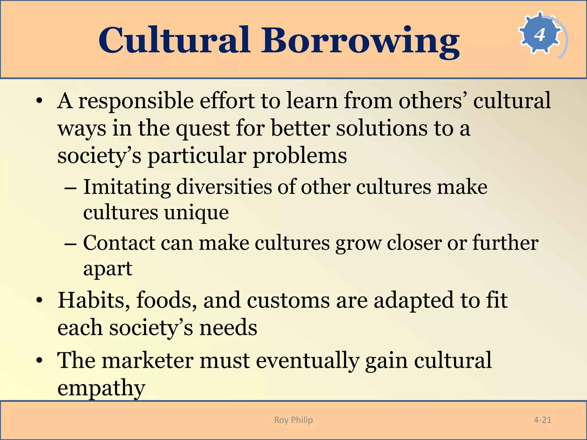 4
Cultural Borrowing
• A responsible effort to learn from others’ cultural
ways in the quest for better solutions to a
society’s particular problems
– Imitating diversities of other cultures make
cultures unique
– Contact can make cultures grow closer or further
apart
• Habits, foods, and customs are adapted to fit
each society’s needs
• The marketer must eventually gain cultural
empathy
Roy Philip 4-21
 