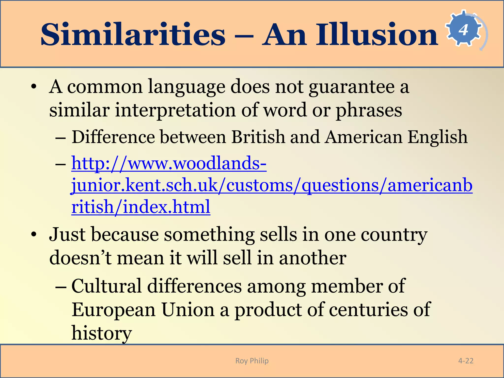4
Similarities – An Illusion
• A common language does not guarantee a
similar interpretation of word or phrases
– Difference between British and American English
– http://www.woodlands-
junior.kent.sch.uk/customs/questions/americanb
ritish/index.html
• Just because something sells in one country
doesn’t mean it will sell in another
– Cultural differences among member of
European Union a product of centuries of
history
Roy Philip 4-22
 
