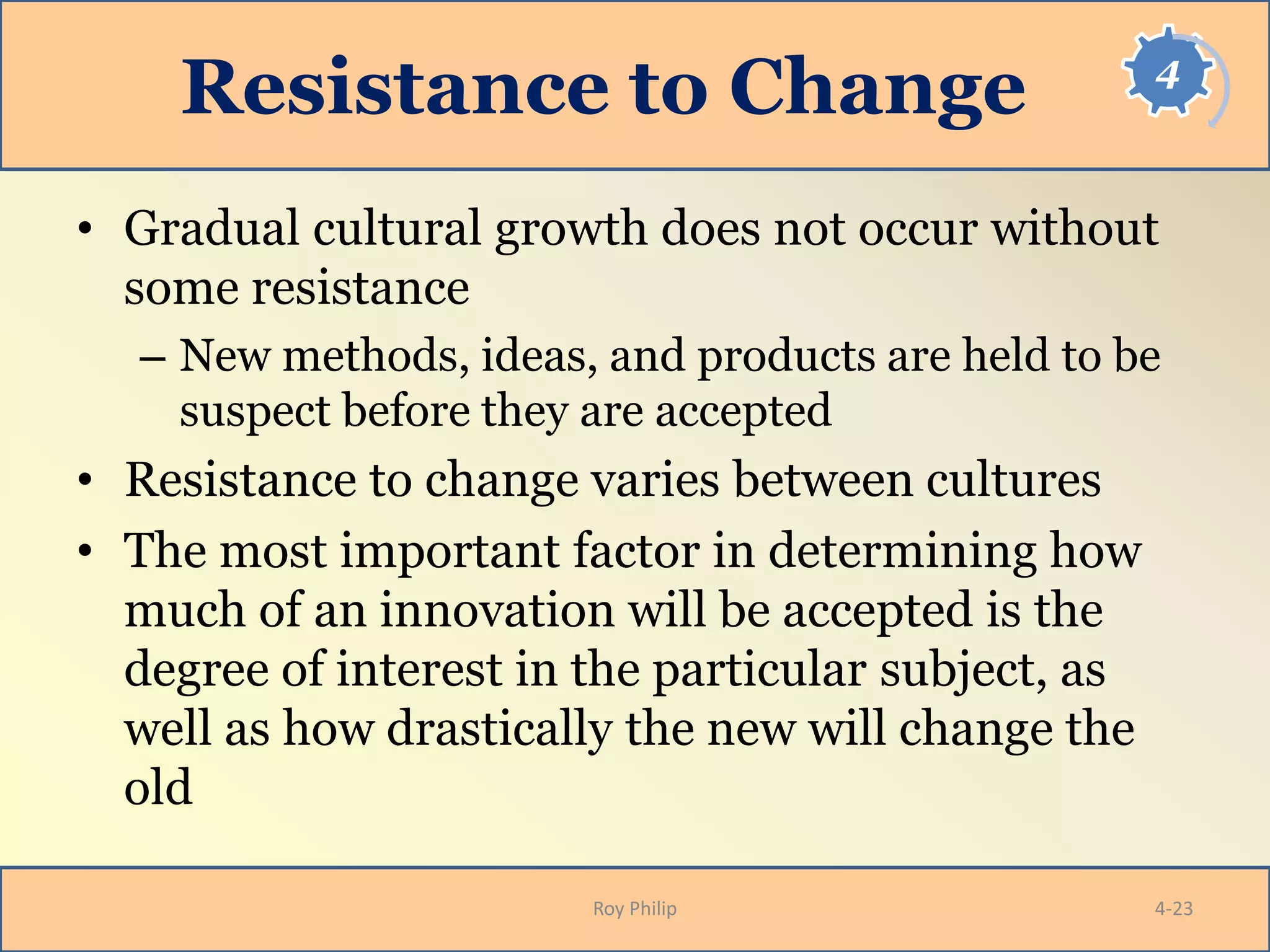 4
Resistance to Change
• Gradual cultural growth does not occur without
some resistance
– New methods, ideas, and products are held to be
suspect before they are accepted
• Resistance to change varies between cultures
• The most important factor in determining how
much of an innovation will be accepted is the
degree of interest in the particular subject, as
well as how drastically the new will change the
old
Roy Philip 4-23
 