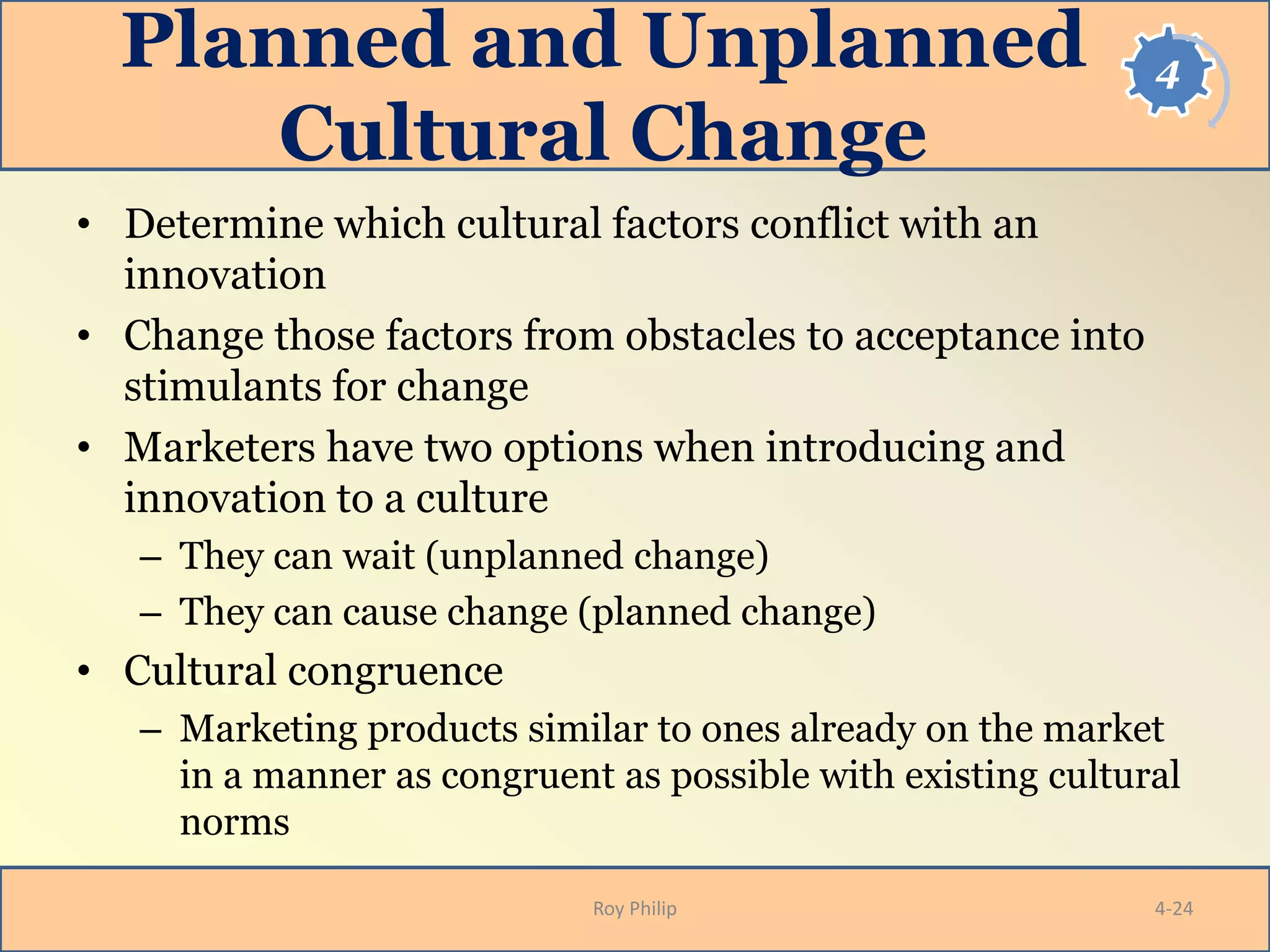 4Planned and Unplanned
Cultural Change
• Determine which cultural factors conflict with an
innovation
• Change those factors from obstacles to acceptance into
stimulants for change
• Marketers have two options when introducing and
innovation to a culture
– They can wait (unplanned change)
– They can cause change (planned change)
• Cultural congruence
– Marketing products similar to ones already on the market
in a manner as congruent as possible with existing cultural
norms
Roy Philip 4-24
 