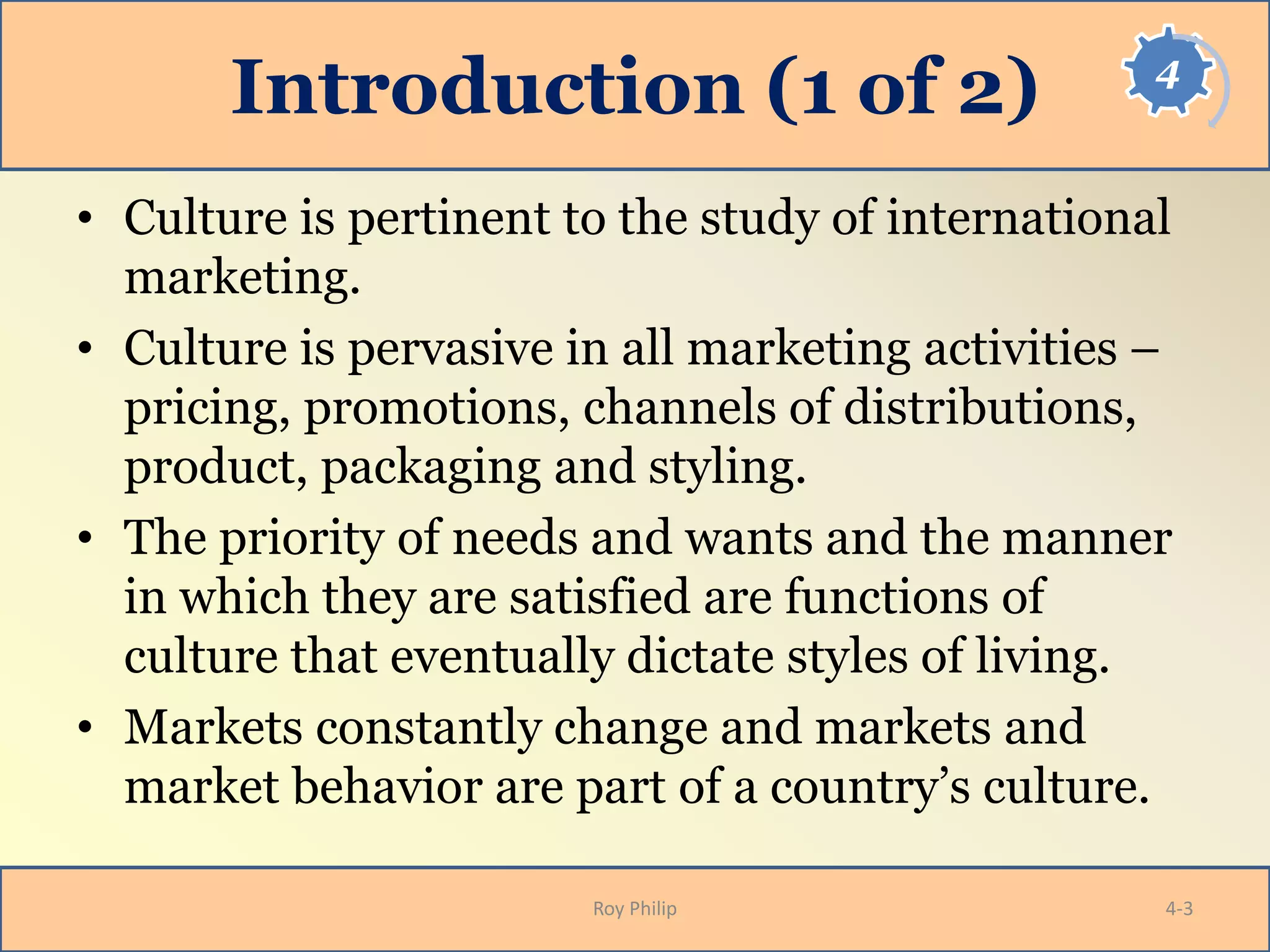 4
Introduction (1 of 2)
• Culture is pertinent to the study of international
marketing.
• Culture is pervasive in all marketing activities –
pricing, promotions, channels of distributions,
product, packaging and styling.
• The priority of needs and wants and the manner
in which they are satisfied are functions of
culture that eventually dictate styles of living.
• Markets constantly change and markets and
market behavior are part of a country’s culture.
Roy Philip 4-3
 