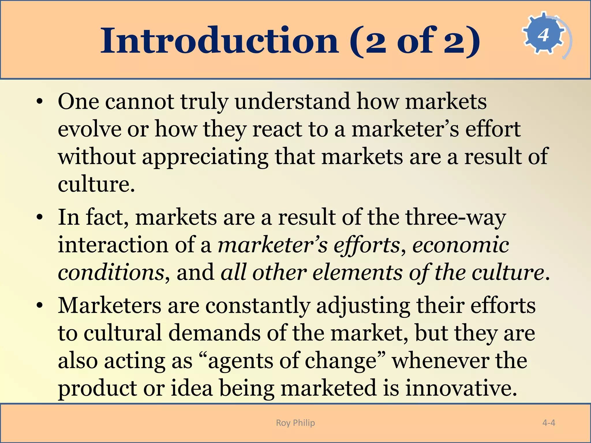 4
Introduction (2 of 2)
• One cannot truly understand how markets
evolve or how they react to a marketer’s effort
without appreciating that markets are a result of
culture.
• In fact, markets are a result of the three-way
interaction of a marketer’s efforts, economic
conditions, and all other elements of the culture.
• Marketers are constantly adjusting their efforts
to cultural demands of the market, but they are
also acting as “agents of change” whenever the
product or idea being marketed is innovative.
Roy Philip 4-4
 