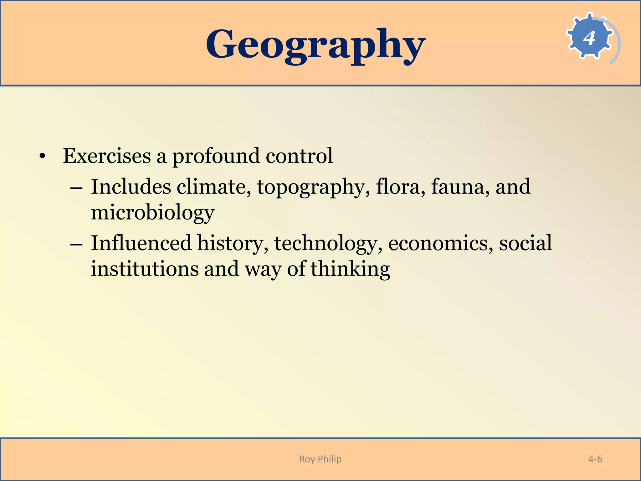 4
Geography
• Exercises a profound control
– Includes climate, topography, flora, fauna, and
microbiology
– Influenced history, technology, economics, social
institutions and way of thinking
Roy Philip 4-6
 