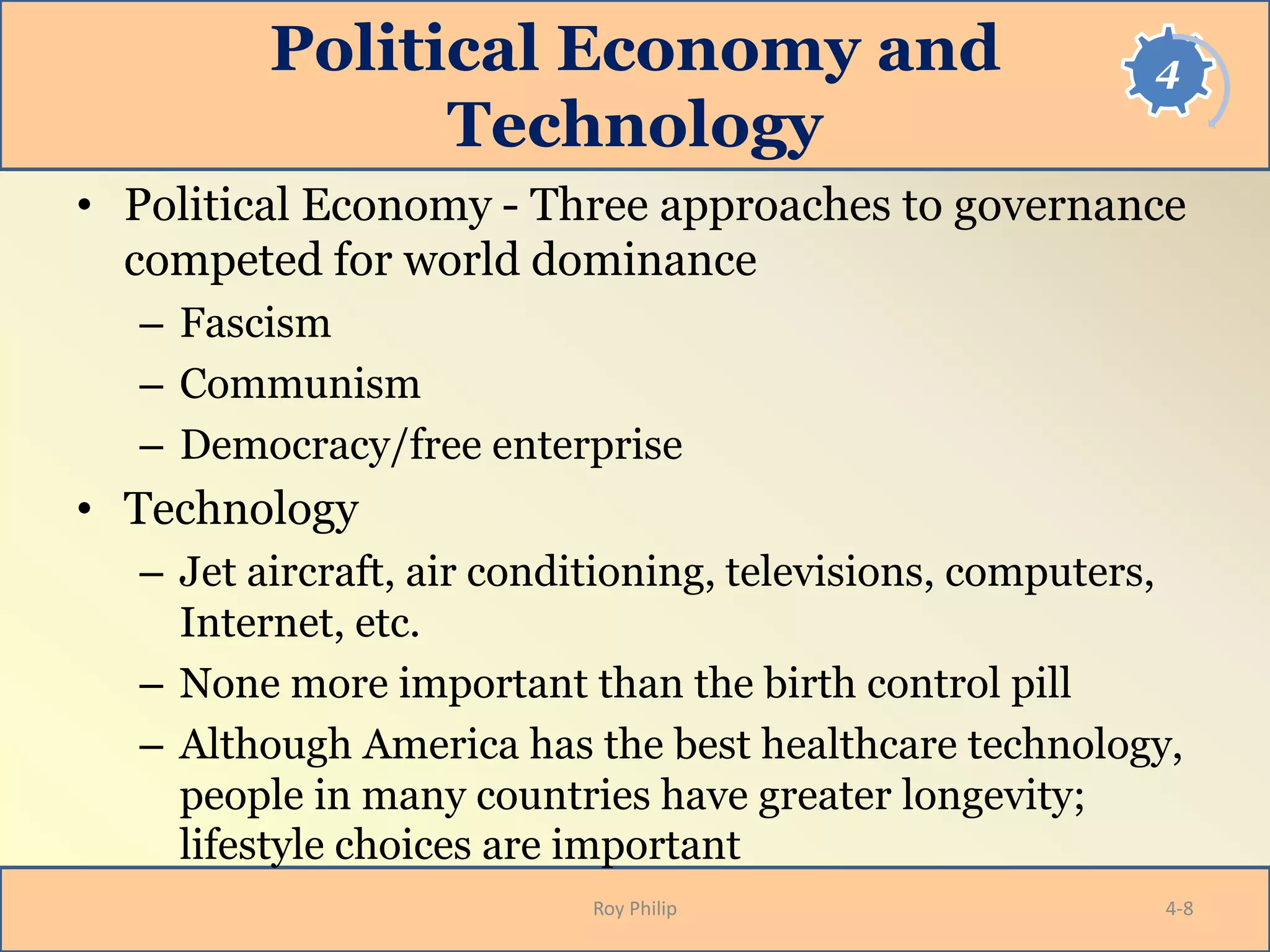 4Political Economy and
Technology
• Political Economy - Three approaches to governance
competed for world dominance
– Fascism
– Communism
– Democracy/free enterprise
• Technology
– Jet aircraft, air conditioning, televisions, computers,
Internet, etc.
– None more important than the birth control pill
– Although America has the best healthcare technology,
people in many countries have greater longevity;
lifestyle choices are important
Roy Philip 4-8
 