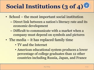 4
Social Institutions (3 of 4)
• School – the most important social institution
– Direct link between a nation’s literacy rate and its
economic development
– Difficult to communicate with a market when a
company must depend on symbols and pictures
• The media – it has replaced family time
• TV and the Internet
• American educational system produces a lower
percentage of college graduates than 12 other
countries including Russia, Japan, and France
Roy Philip 4-12
 