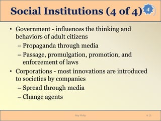 4
Social Institutions (4 of 4)
• Government - influences the thinking and
behaviors of adult citizens
– Propaganda through media
– Passage, promulgation, promotion, and
enforcement of laws
• Corporations - most innovations are introduced
to societies by companies
– Spread through media
– Change agents
Roy Philip 4-13
 
