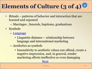 4
Elements of Culture (3 of 4)
• Rituals – patterns of behavior and interaction that are
learned and repeated
– Marriages , funerals, baptisms, graduations
• Symbols
– Language
• Linguistic distance – relationship between
language and international marketing
– Aesthetics as symbols
• Insensitivity to aesthetic values can offend, create a
negative impression, and, in general, render
marketing efforts ineffective or even damaging
Next
Roy Philip 4-16
 