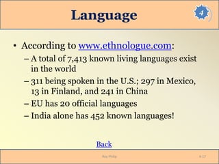 4
Language
• According to www.ethnologue.com:
– A total of 7,413 known living languages exist
in the world
– 311 being spoken in the U.S.; 297 in Mexico,
13 in Finland, and 241 in China
– EU has 20 official languages
– India alone has 452 known languages!
Back
Roy Philip 4-17
 