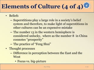4
Elements of Culture (4 of 4)
• Beliefs
– Superstitions play a large role in a society’s belief
system and therefore, to make light of superstitions in
other cultures can be an expensive mistake
– The number 13 in the western hemisphere is
considered unlucky, where as the number 8 in China
connotes “prosperity”
– The practice of “Feng Shui”
• Thought processes
– Difference in perception between the East and the
West
• Focus vs. big-picture
Roy Philip 4-18
 