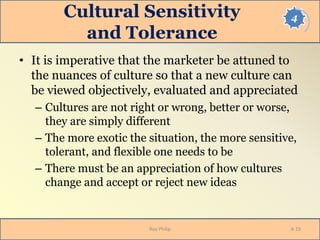 4Cultural Sensitivity
and Tolerance
• It is imperative that the marketer be attuned to
the nuances of culture so that a new culture can
be viewed objectively, evaluated and appreciated
– Cultures are not right or wrong, better or worse,
they are simply different
– The more exotic the situation, the more sensitive,
tolerant, and flexible one needs to be
– There must be an appreciation of how cultures
change and accept or reject new ideas
Roy Philip 4-19
 
