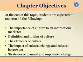 4
Chapter Objectives
At the end of this topic, students are expected to
understand the following:
• The importance of culture to an international
marketer
• Definition and origins of culture
• The elements of culture
• The impact of cultural change and cultural
borrowing
• Strategies of planned and unplanned change
Roy Philip 4-2
 