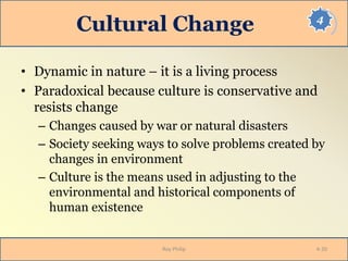 4
Cultural Change
• Dynamic in nature – it is a living process
• Paradoxical because culture is conservative and
resists change
– Changes caused by war or natural disasters
– Society seeking ways to solve problems created by
changes in environment
– Culture is the means used in adjusting to the
environmental and historical components of
human existence
Roy Philip 4-20
 