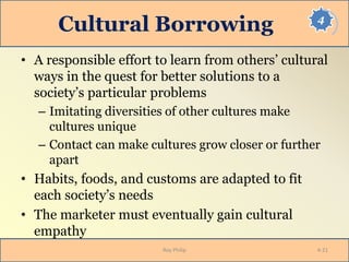 4
Cultural Borrowing
• A responsible effort to learn from others’ cultural
ways in the quest for better solutions to a
society’s particular problems
– Imitating diversities of other cultures make
cultures unique
– Contact can make cultures grow closer or further
apart
• Habits, foods, and customs are adapted to fit
each society’s needs
• The marketer must eventually gain cultural
empathy
Roy Philip 4-21
 
