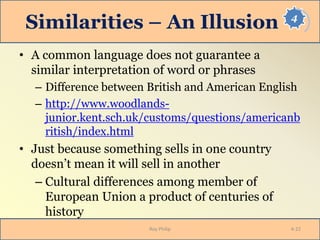 4
Similarities – An Illusion
• A common language does not guarantee a
similar interpretation of word or phrases
– Difference between British and American English
– http://www.woodlands-
junior.kent.sch.uk/customs/questions/americanb
ritish/index.html
• Just because something sells in one country
doesn’t mean it will sell in another
– Cultural differences among member of
European Union a product of centuries of
history
Roy Philip 4-22
 