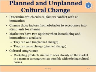 4Planned and Unplanned
Cultural Change
• Determine which cultural factors conflict with an
innovation
• Change those factors from obstacles to acceptance into
stimulants for change
• Marketers have two options when introducing and
innovation to a culture
– They can wait (unplanned change)
– They can cause change (planned change)
• Cultural congruence
– Marketing products similar to ones already on the market
in a manner as congruent as possible with existing cultural
norms
Roy Philip 4-24
 