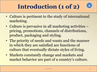4
Introduction (1 of 2)
• Culture is pertinent to the study of international
marketing.
• Culture is pervasive in all marketing activities –
pricing, promotions, channels of distributions,
product, packaging and styling.
• The priority of needs and wants and the manner
in which they are satisfied are functions of
culture that eventually dictate styles of living.
• Markets constantly change and markets and
market behavior are part of a country’s culture.
Roy Philip 4-3
 