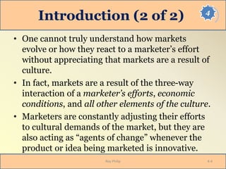 4
Introduction (2 of 2)
• One cannot truly understand how markets
evolve or how they react to a marketer’s effort
without appreciating that markets are a result of
culture.
• In fact, markets are a result of the three-way
interaction of a marketer’s efforts, economic
conditions, and all other elements of the culture.
• Marketers are constantly adjusting their efforts
to cultural demands of the market, but they are
also acting as “agents of change” whenever the
product or idea being marketed is innovative.
Roy Philip 4-4
 