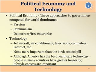 4Political Economy and
Technology
• Political Economy - Three approaches to governance
competed for world dominance
– Fascism
– Communism
– Democracy/free enterprise
• Technology
– Jet aircraft, air conditioning, televisions, computers,
Internet, etc.
– None more important than the birth control pill
– Although America has the best healthcare technology,
people in many countries have greater longevity;
lifestyle choices are important
Roy Philip 4-8
 