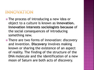  The process of introducing a new idea or
object to a culture is known as innovation.
Innovation interests sociologists because of
the social consequences of introducing
something new.
 There are two forms of innovation: discovery
and invention. Discovery involves making
known or sharing the existence of an aspect
of reality. The finding of the structure of the
DNA molecule and the identification of a new
moon of Saturn are both acts of discovery.
 