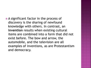  A significant factor in the process of
discovery is the sharing of newfound
knowledge with others. In contrast, an
invention results when existing cultural
items are combined into a form that did not
exist before. The bow and arrow, the
automobile, and the television are all
examples of inventions, as are Protestantism
and democracy.
 