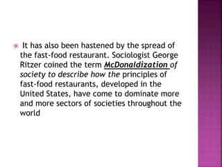  It has also been hastened by the spread of
the fast-food restaurant. Sociologist George
Ritzer coined the term McDonaldization of
society to describe how the principles of
fast-food restaurants, developed in the
United States, have come to dominate more
and more sectors of societies throughout the
world
 