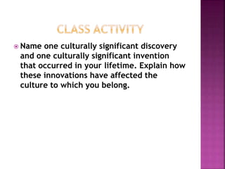  Name one culturally significant discovery
and one culturally significant invention
that occurred in your lifetime. Explain how
these innovations have affected the
culture to which you belong.
 