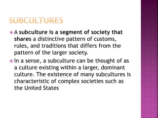  A subculture is a segment of society that
shares a distinctive pattern of customs,
rules, and traditions that differs from the
pattern of the larger society.
 In a sense, a subculture can be thought of as
a culture existing within a larger, dominant
culture. The existence of many subcultures is
characteristic of complex societies such as
the United States
 