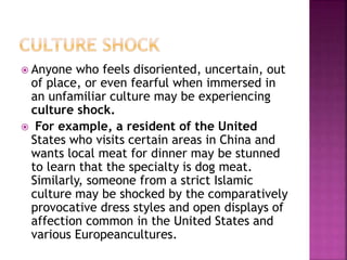  Anyone who feels disoriented, uncertain, out
of place, or even fearful when immersed in
an unfamiliar culture may be experiencing
culture shock.
 For example, a resident of the United
States who visits certain areas in China and
wants local meat for dinner may be stunned
to learn that the specialty is dog meat.
Similarly, someone from a strict Islamic
culture may be shocked by the comparatively
provocative dress styles and open displays of
affection common in the United States and
various Europeancultures.
 
