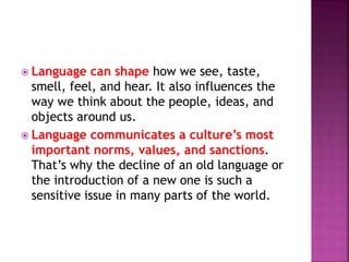  Language can shape how we see, taste,
smell, feel, and hear. It also influences the
way we think about the people, ideas, and
objects around us.
 Language communicates a culture’s most
important norms, values, and sanctions.
That’s why the decline of an old language or
the introduction of a new one is such a
sensitive issue in many parts of the world.
 