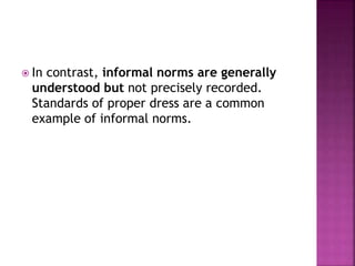  In contrast, informal norms are generally
understood but not precisely recorded.
Standards of proper dress are a common
example of informal norms.
 