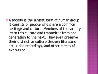  A society is the largest form of human group.
It consists of people who share a common
heritage and culture. Members of the society
learn this culture and transmit it from one
generation to the next. They even preserve
their distinctive culture through literature,
art, video recordings, and other means of
expression.
 