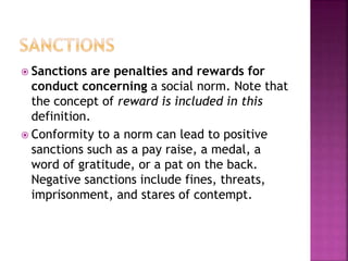  Sanctions are penalties and rewards for
conduct concerning a social norm. Note that
the concept of reward is included in this
definition.
 Conformity to a norm can lead to positive
sanctions such as a pay raise, a medal, a
word of gratitude, or a pat on the back.
Negative sanctions include fines, threats,
imprisonment, and stares of contempt.
 
