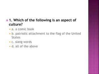  1. Which of the following is an aspect of
culture?
 a. a comic book
 b. patriotic attachment to the flag of the United
States
 c. slang words
 d. all of the above
 